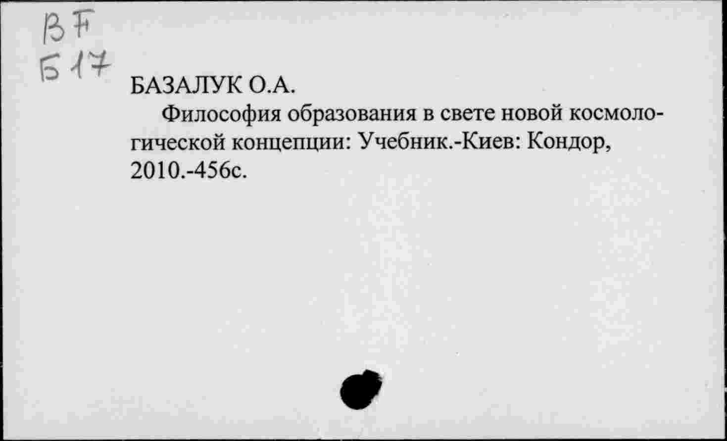 ﻿БАЗАЛУК О.А.
Философия образования в свете новой космологической концепции: Учебник.-Киев: Кондор, 2010.-456с.